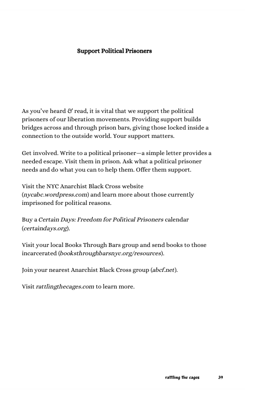 Support Political Prisoners.  Asyou’ve heard & read, it is vital that we support the political prisoners of our liberation movements. Providing support builds bridges across and through prison bars, giving those locked inside a conneetion to the outside world. Your support matters.  Get involved. Write to a political prisoner—a simple letter provides a needed escape. Visit them in prison. Ask what a political prisoner needs and do what you can to help them. Offer them support.  the NYC Anarchist Black Cross website (nycabe.wordpress.com) and learn more about those currently imprisoned for political reasons.  Buy a Certain Days: Freedom for Political Prisoners calendar (certaindays.org).  your local Books Through Bars group and send books to those incarcerated (booksthroughbarsnyc.org/resources).  Join your nearest Anarchist Black Cross group (abefner).  rattlingthecages.com to learn more.  atig the cages: 